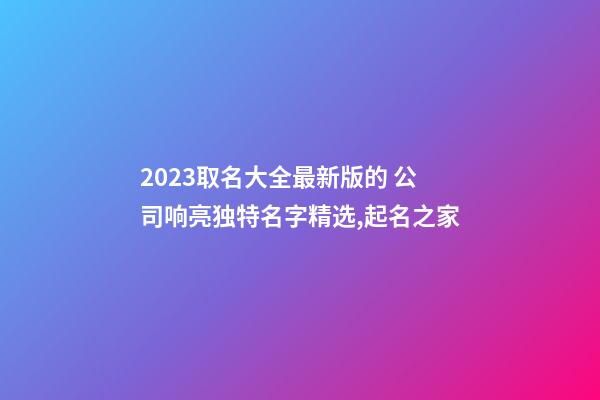 2023取名大全最新版的 公司响亮独特名字精选,起名之家-第1张-公司起名-玄机派